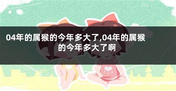 04年的属猴的今年多大了,04年的属猴的今年多大了啊