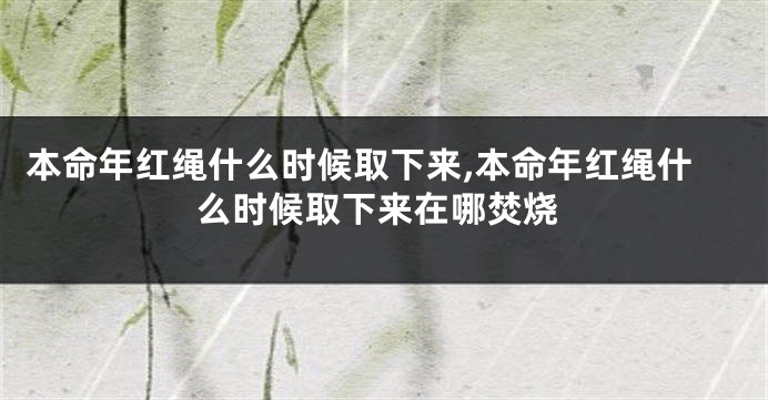 本命年红绳什么时候取下来,本命年红绳什么时候取下来在哪焚烧