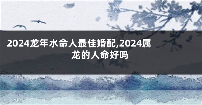 2024龙年水命人最佳婚配,2024属龙的人命好吗