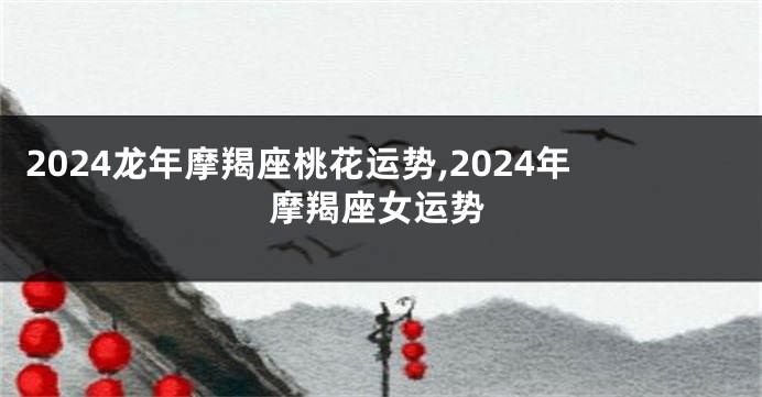 2024龙年摩羯座桃花运势,2024年摩羯座女运势
