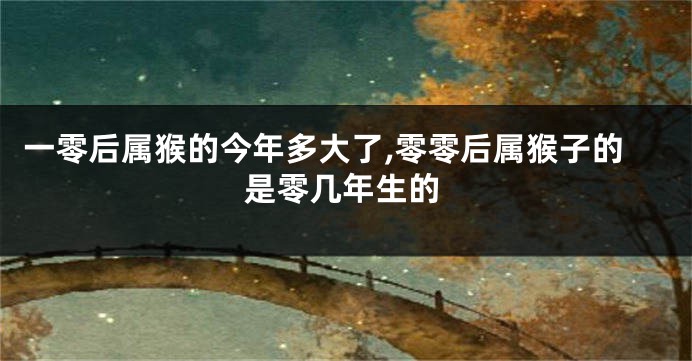 一零后属猴的今年多大了,零零后属猴子的是零几年生的