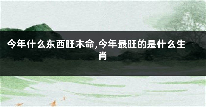 今年什么东西旺木命,今年最旺的是什么生肖