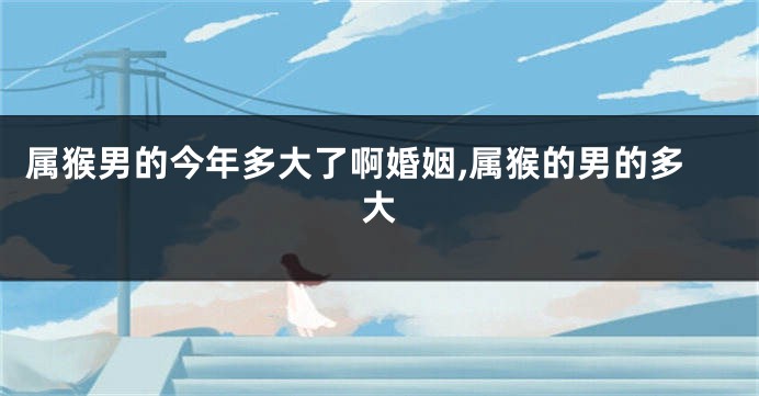 属猴男的今年多大了啊婚姻,属猴的男的多大