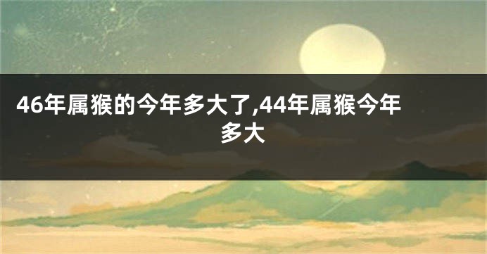 46年属猴的今年多大了,44年属猴今年多大