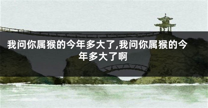 我问你属猴的今年多大了,我问你属猴的今年多大了啊