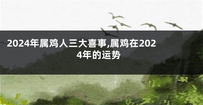 2024年属鸡人三大喜事,属鸡在2024年的运势