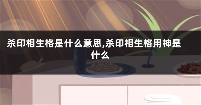 杀印相生格是什么意思,杀印相生格用神是什么