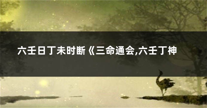 六壬日丁未时断《三命通会,六壬丁神