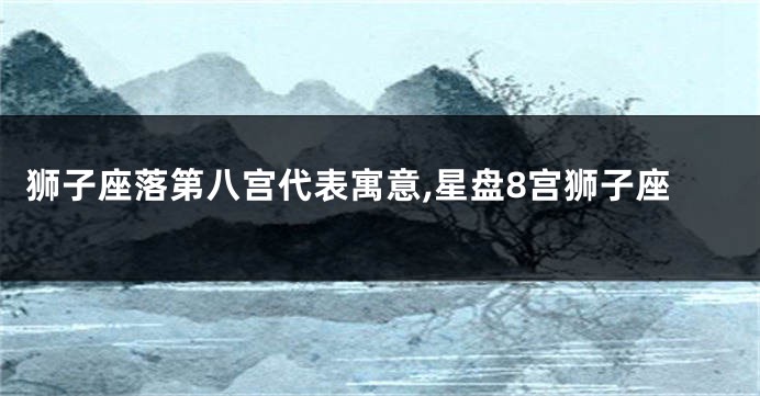 狮子座落第八宫代表寓意,星盘8宫狮子座
