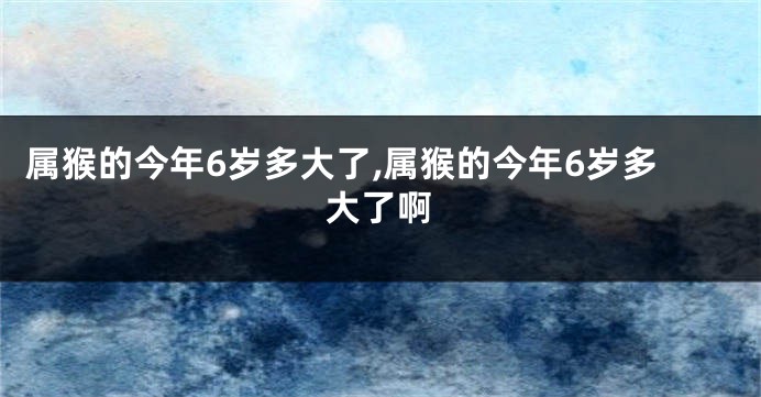 属猴的今年6岁多大了,属猴的今年6岁多大了啊