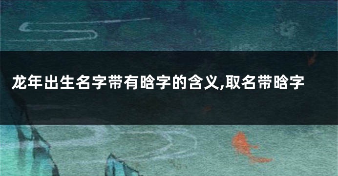 龙年出生名字带有晗字的含义,取名带晗字