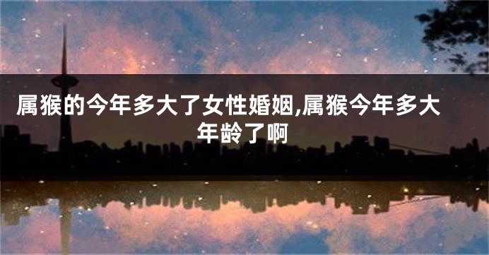 属猴的今年多大了女性婚姻,属猴今年多大年龄了啊