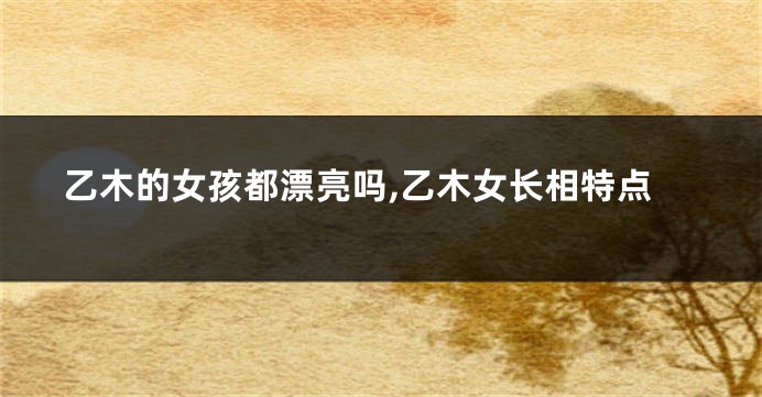 乙木的女孩都漂亮吗,乙木女长相特点