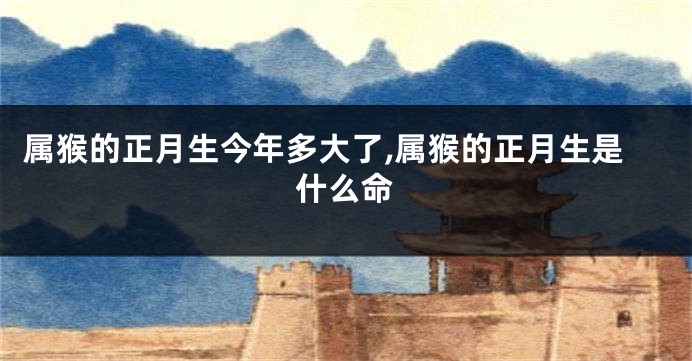 属猴的正月生今年多大了,属猴的正月生是什么命