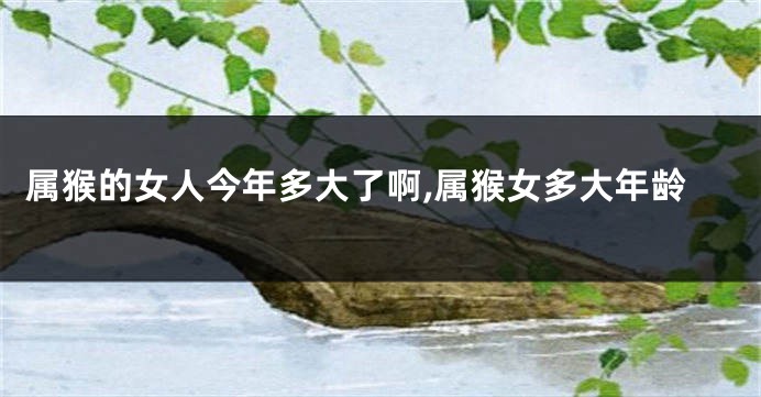 属猴的女人今年多大了啊,属猴女多大年龄