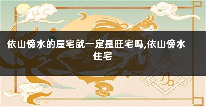 依山傍水的屋宅就一定是旺宅吗,依山傍水住宅