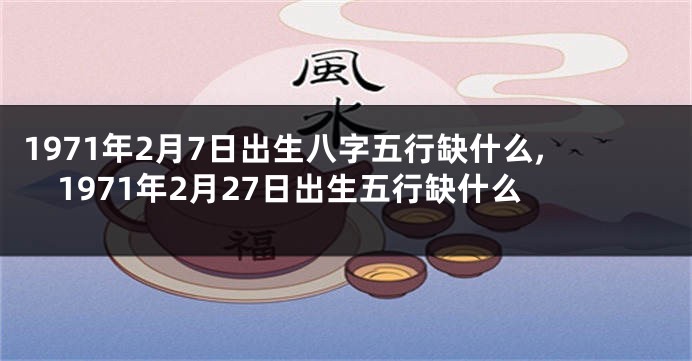 1971年2月7日出生八字五行缺什么,1971年2月27日出生五行缺什么