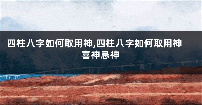 四柱八字如何取用神,四柱八字如何取用神喜神忌神