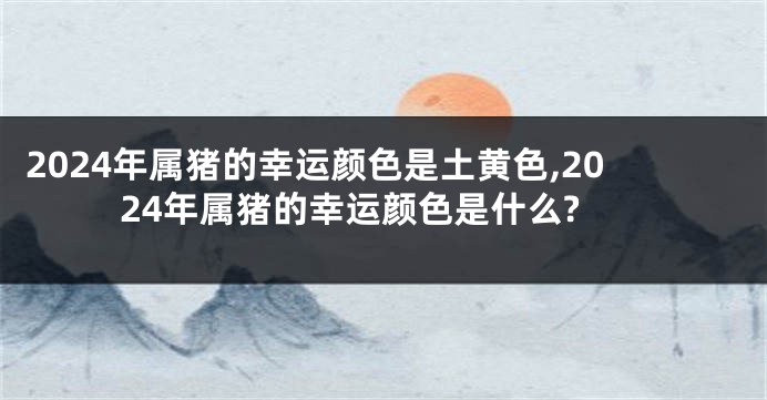 2024年属猪的幸运颜色是土黄色,2024年属猪的幸运颜色是什么?
