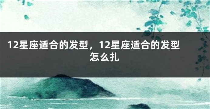 12星座适合的发型，12星座适合的发型怎么扎