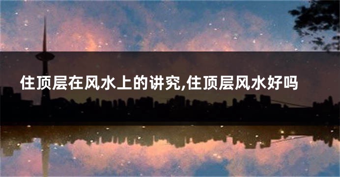 住顶层在风水上的讲究,住顶层风水好吗