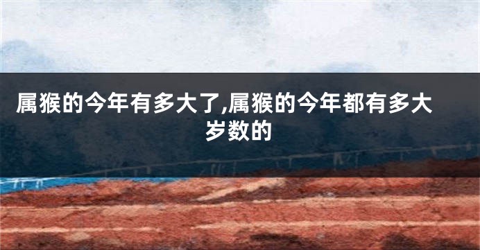属猴的今年有多大了,属猴的今年都有多大岁数的