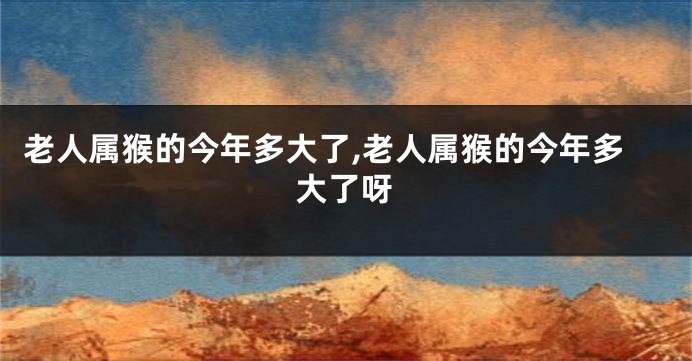 老人属猴的今年多大了,老人属猴的今年多大了呀