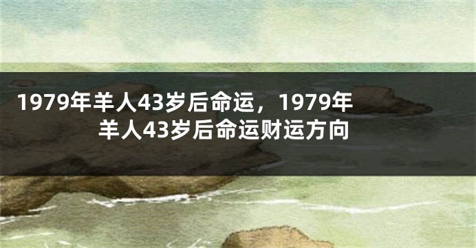 1979年羊人43岁后命运，1979年羊人43岁后命运财运方向