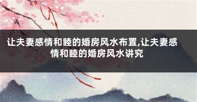 让夫妻感情和睦的婚房风水布置,让夫妻感情和睦的婚房风水讲究