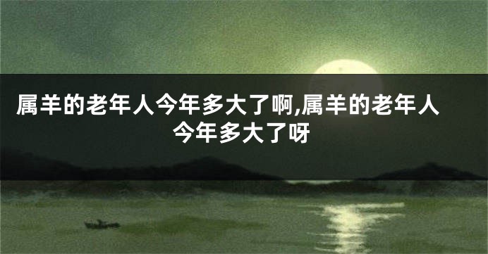 属羊的老年人今年多大了啊,属羊的老年人今年多大了呀