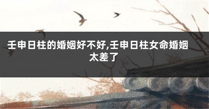 壬申日柱的婚姻好不好,壬申日柱女命婚姻太差了