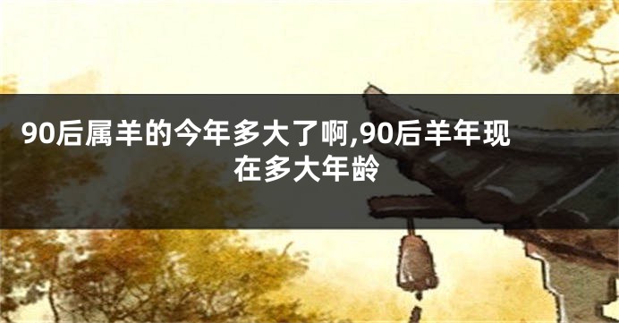 90后属羊的今年多大了啊,90后羊年现在多大年龄