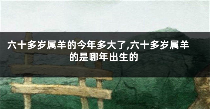六十多岁属羊的今年多大了,六十多岁属羊的是哪年出生的