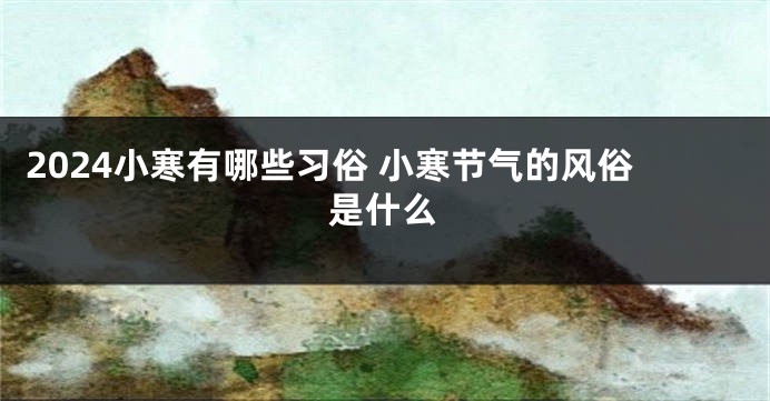 2024小寒有哪些习俗 小寒节气的风俗是什么