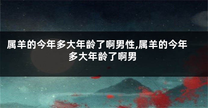 属羊的今年多大年龄了啊男性,属羊的今年多大年龄了啊男