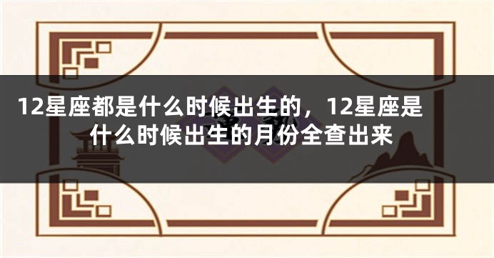 12星座都是什么时候出生的，12星座是什么时候出生的月份全查出来