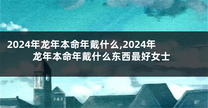 2024年龙年本命年戴什么,2024年龙年本命年戴什么东西最好女士