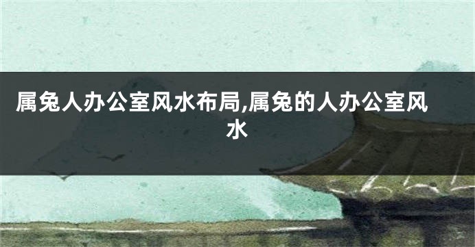 属兔人办公室风水布局,属兔的人办公室风水