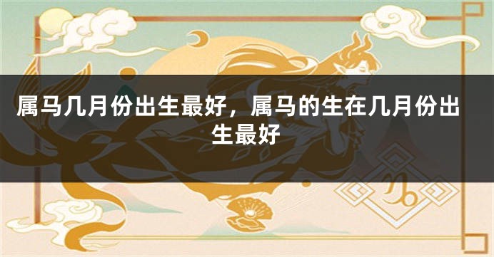 属马几月份出生最好，属马的生在几月份出生最好