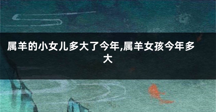 属羊的小女儿多大了今年,属羊女孩今年多大