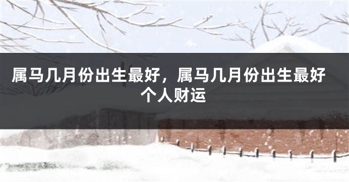 属马几月份出生最好，属马几月份出生最好个人财运