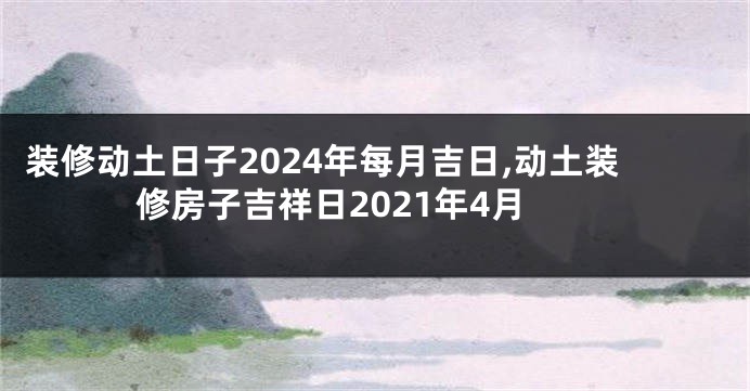 装修动土日子2024年每月吉日,动土装修房子吉祥日2021年4月