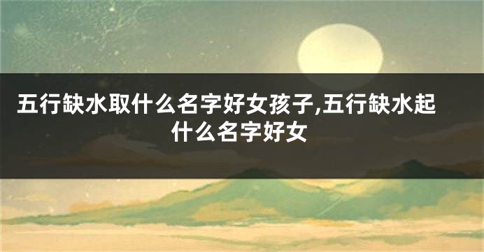 五行缺水取什么名字好女孩子,五行缺水起什么名字好女