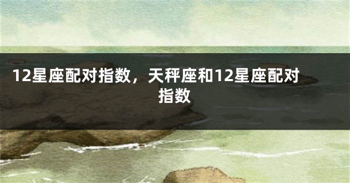 12星座配对指数，天秤座和12星座配对指数