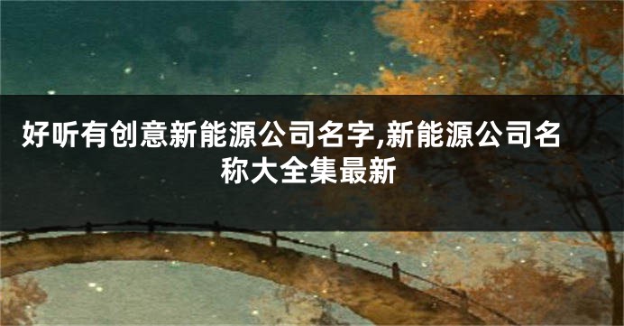 好听有创意新能源公司名字,新能源公司名称大全集最新