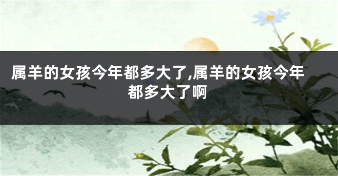 属羊的女孩今年都多大了,属羊的女孩今年都多大了啊
