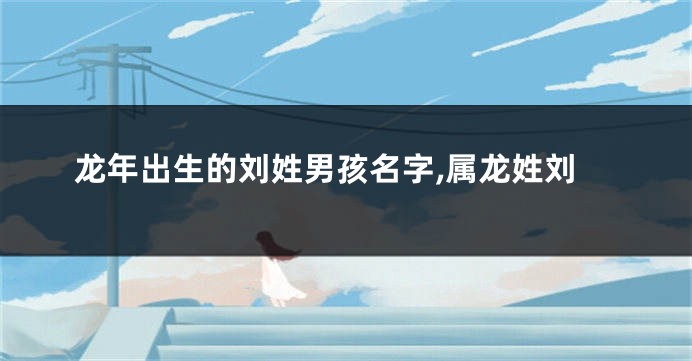 龙年出生的刘姓男孩名字,属龙姓刘