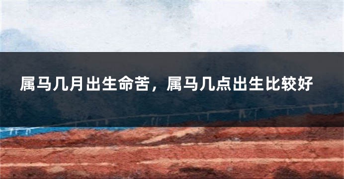 属马几月出生命苦，属马几点出生比较好