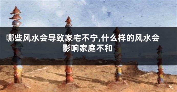 哪些风水会导致家宅不宁,什么样的风水会影响家庭不和