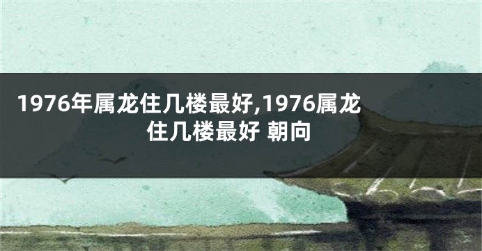 1976年属龙住几楼最好,1976属龙住几楼最好 朝向